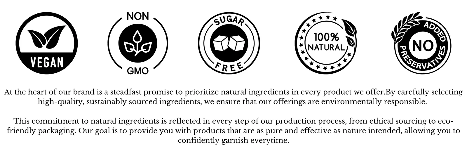 Vegan, non-GMO, sugar free, 100% natural, no added preservatives. Our promise: natural, sustainably sourced ingredients in every product.